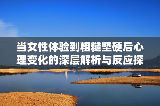 当女性体验到粗糙坚硬后心理变化的深层解析与反应探讨