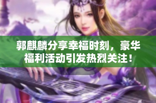 郭麒麟分享幸福时刻，豪华福利活动引发热烈关注！