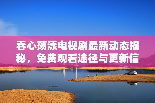 春心荡漾电视剧最新动态揭秘，免费观看途径与更新信息全解析