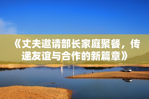 《丈夫邀请部长家庭聚餐，传递友谊与合作的新篇章》