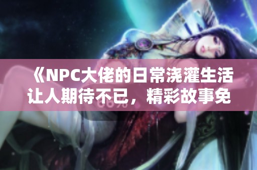 《NPC大佬的日常浇灌生活让人期待不已，精彩故事免费阅读》