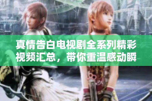 真情告白电视剧全系列精彩视频汇总，带你重温感动瞬间