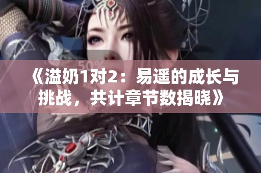 《溢奶1对2：易遥的成长与挑战，共计章节数揭晓》