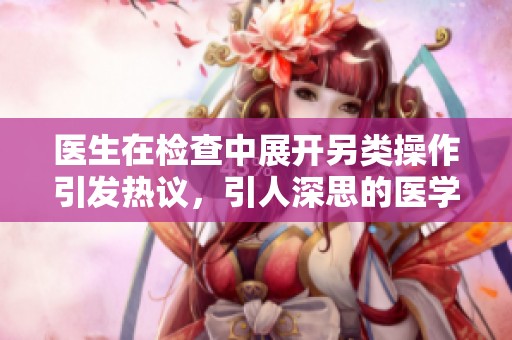 医生在检查中展开另类操作引发热议，引人深思的医学伦理问题