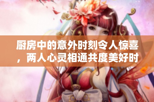 厨房中的意外时刻令人惊喜，两人心灵相通共度美好时光