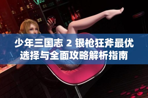 少年三国志 2 银枪狂斧最优选择与全面攻略解析指南