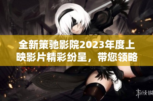 全新策驰影院2023年度上映影片精彩纷呈，带您领略视听盛宴！