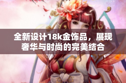 全新设计18k金饰品，展现奢华与时尚的完美结合